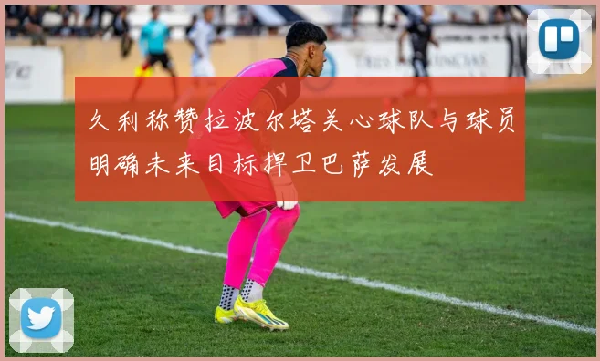久利称赞拉波尔塔关心球队与球员明确未来目标捍卫巴萨发展