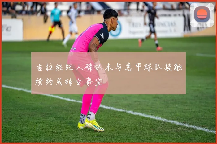 吉拉经纪人确认未与意甲球队接触续约或转会事宜