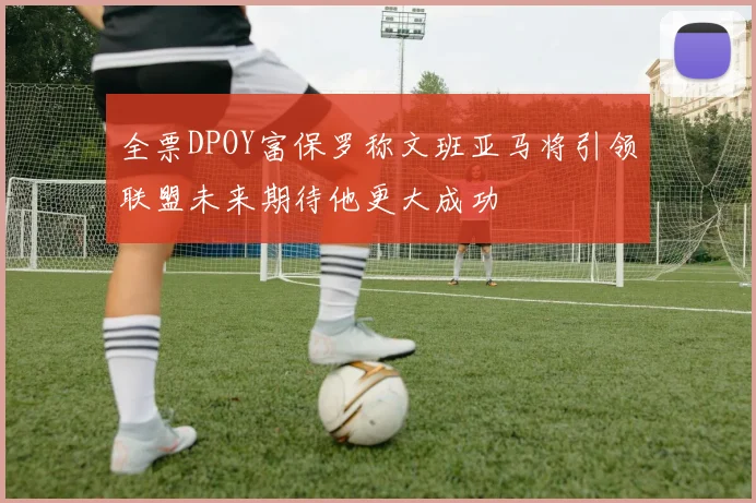 全票DPOY富保罗称文班亚马将引领联盟未来期待他更大成功