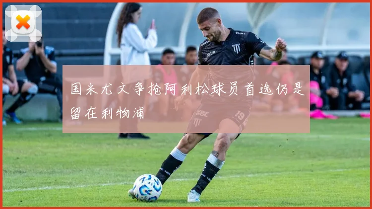 国米尤文争抢阿利松球员首选仍是留在利物浦