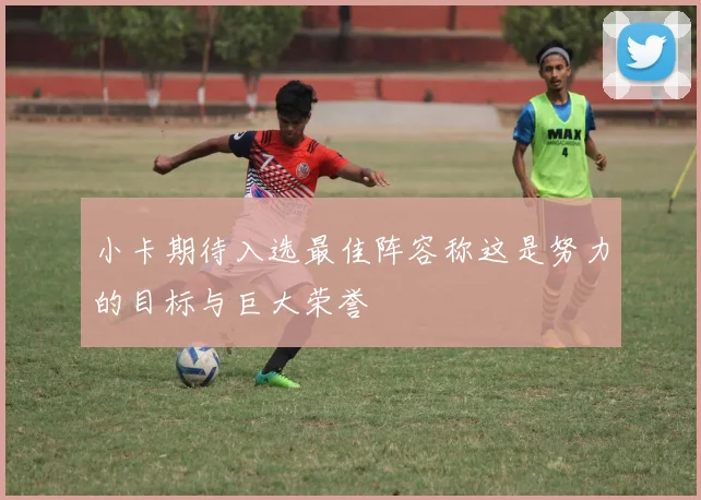 小卡期待入选最佳阵容称这是努力的目标与巨大荣誉