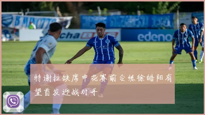 特谢拉缺席申花赛前合练徐皓阳有望首发迎战对手
