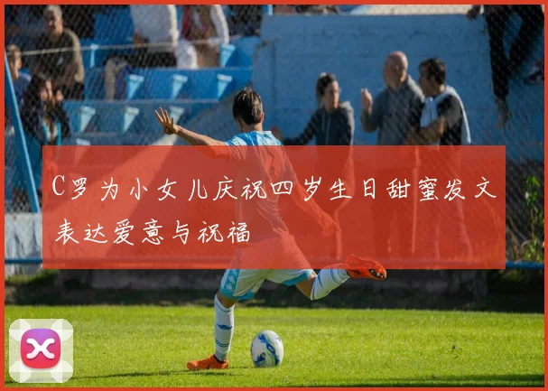 C罗为小女儿庆祝四岁生日甜蜜发文表达爱意与祝福
