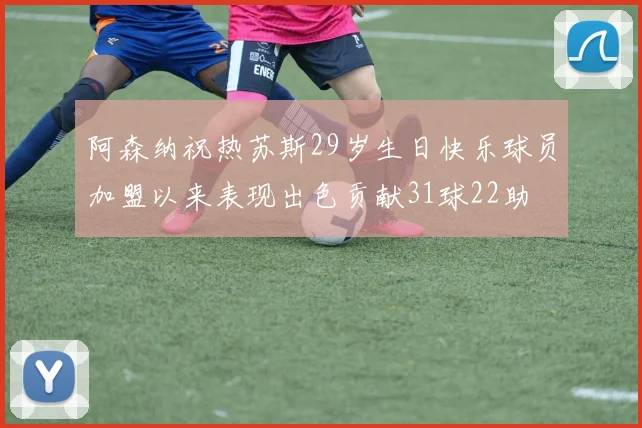 阿森纳祝热苏斯29岁生日快乐球员加盟以来表现出色贡献31球22助