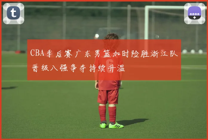 CBA季后赛广东男篮加时险胜浙江队晋级八强争夺持续升温