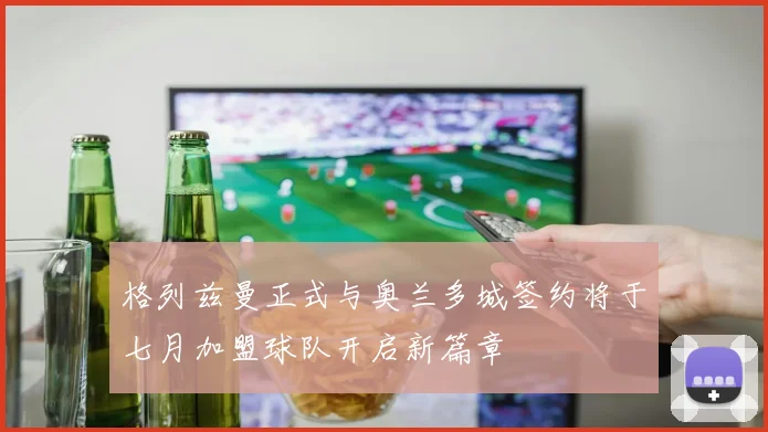 格列兹曼正式与奥兰多城签约将于七月加盟球队开启新篇章