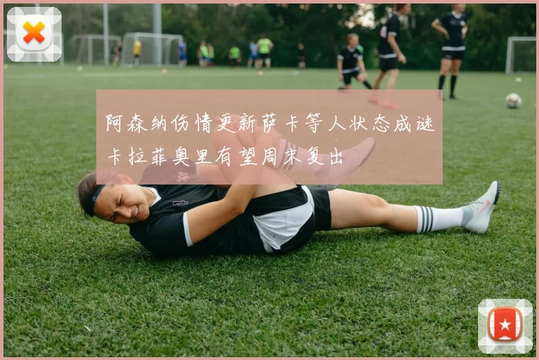 阿森纳伤情更新萨卡等人状态成谜卡拉菲奥里有望周末复出
