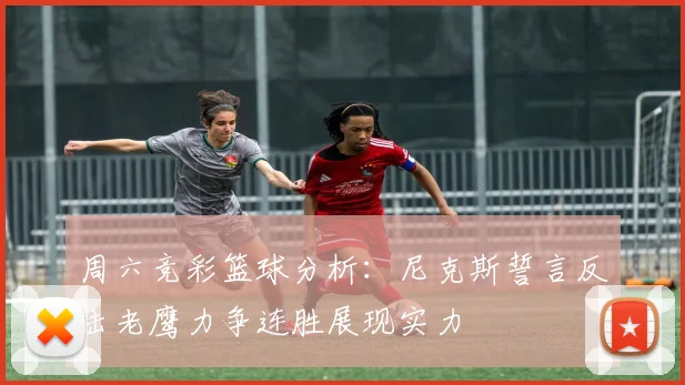 周六竞彩篮球分析：尼克斯誓言反击老鹰力争连胜展现实力