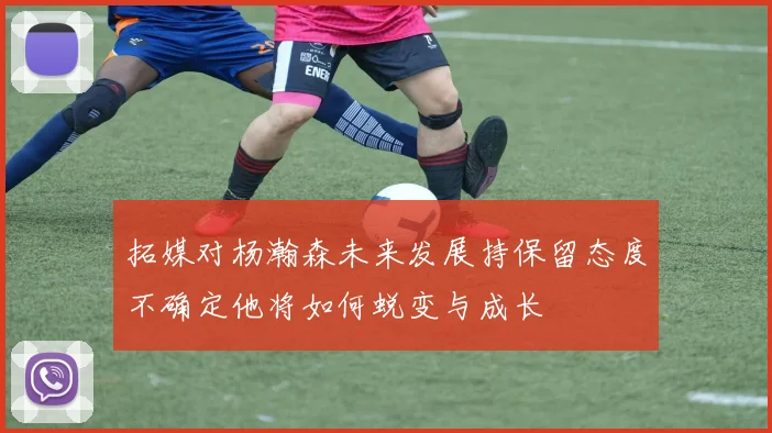 拓媒对杨瀚森未来发展持保留态度不确定他将如何蜕变与成长