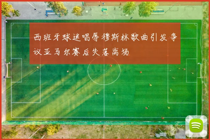 西班牙球迷唱辱穆斯林歌曲引发争议亚马尔赛后失落离场
