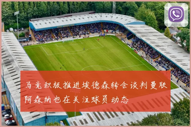 马竞积极推进埃德森转会谈判曼联阿森纳也在关注球员动态